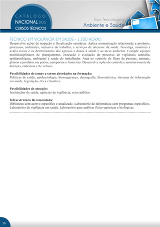 Eixo Tecnológico:
                                                            Ambiente e Saúde

     TÉCNICO EM VIGILÂNCIA EM SAÚDE - 1.200 HORAS
     Desenvolve ações de inspeção e fiscalização sanitárias. Aplica normatização relacionada a produtos,
     processos, ambientes, inclusive do trabalho, e serviços de interesse da saúde. Investiga, monitora e
     avalia riscos e os determinantes dos agravos e danos à saúde e ao meio ambiente. Compõe equipes
     multidisciplinares de planejamento, execução e avaliação do processo de vigilância sanitária,
     epidemiológica, ambiental e saúde do trabalhador. Atua no controle do fluxo de pessoas, animais,
     plantas e produtos em portos, aeroportos e fronteiras. Desenvolve ações de controle e monitoramento de
     doenças, endemias e de vetores.

     Possibilidades de temas a serem abordados na formação:
     Políticas de saúde, epidemiologia, biossegurança, demografia, bioestatística, sistemas de informação
     em saúde, legislação, ética e bioética.

     Possibilidades de atuação:
     Instituições de saúde, agências de vigilância, setor público.

     Infraestrutura Recomendada:
     Biblioteca com acervo específico e atualizado. Laboratório de informática com programas específicos.
     Laboratório de vigilância em saúde. Laboratório para análises físico-químicas e biológicas.




30
 