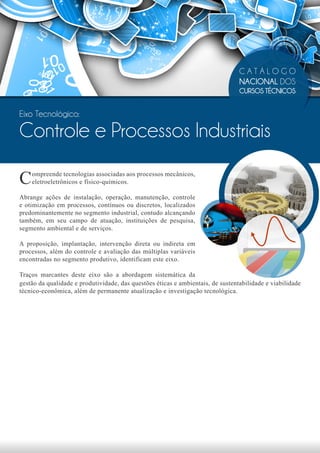 CATÁLOGO
                                                                                 NACIONAL DOS
                                                                                 CURSOS TÉCNICOS


Eixo Tecnológico:

Controle e Processos Industriais

C   ompreende tecnologias associadas aos processos mecânicos,
    eletroeletrônicos e físico-químicos.

Abrange ações de instalação, operação, manutenção, controle
e otimização em processos, contínuos ou discretos, localizados
predominantemente no segmento industrial, contudo alcançando
também, em seu campo de atuação, instituições de pesquisa,
segmento ambiental e de serviços.

A proposição, implantação, intervenção direta ou indireta em
processos, além do controle e avaliação das múltiplas variáveis
encontradas no segmento produtivo, identificam este eixo.

Traços marcantes deste eixo são a abordagem sistemática da
gestão da qualidade e produtividade, das questões éticas e ambientais, de sustentabilidade e viabilidade
técnico-econômica, além de permanente atualização e investigação tecnológica.
 