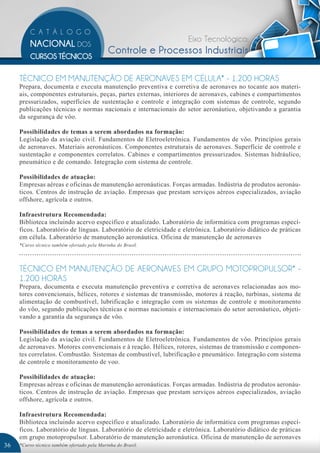 Eixo Tecnológico:
                                             Controle e Processos Industriais

     TÉCNICO EM MANUTENÇÃO DE AERONAVES EM CÉLULA* - 1.200 HORAS
     Prepara, documenta e executa manutenção preventiva e corretiva de aeronaves no tocante aos materi-
     ais, componentes estruturais, peças, partes externas, interiores de aeronaves, cabines e compartimentos
     pressurizados, superfícies de sustentação e controle e integração com sistemas de controle, segundo
     publicações técnicas e normas nacionais e internacionais do setor aeronáutico, objetivando a garantia
     da segurança de vôo.

     Possibilidades de temas a serem abordados na formação:
     Legislação da aviação civil. Fundamentos de Eletroeletrônica. Fundamentos de vôo. Princípios gerais
     de aeronaves. Materiais aeronáuticos. Componentes estruturais de aeronaves. Superfície de controle e
     sustentação e componentes correlatos. Cabines e compartimentos pressurizados. Sistemas hidráulico,
     pneumático e de comando. Integração com sistema de controle.

     Possibilidades de atuação:
     Empresas aéreas e oficinas de manutenção aeronáuticas. Forças armadas. Indústria de produtos aeronáu-
     ticos. Centros de instrução de aviação. Empresas que prestam serviços aéreos especializados, aviação
     offshore, agrícola e outros.

     Infraestrutura Recomendada:
     Biblioteca incluindo acervo específico e atualizado. Laboratório de informática com programas especí-
     ficos. Laboratório de línguas. Laboratório de eletricidade e eletrônica. Laboratório didático de práticas
     em célula. Laboratório de manutenção aeronáutica. Oficina de manutenção de aeronaves
     *Curso técnico também ofertado pela Marinha do Brasil.




     TÉCNICO EM MANUTENÇÃO DE AERONAVES EM GRUPO MOTOPROPULSOR* -
     1.200 HORAS
     Prepara, documenta e executa manutenção preventiva e corretiva de aeronaves relacionadas aos mo-
     tores convencionais, hélices, rotores e sistemas de transmissão, motores à reação, turbinas, sistema de
     alimentação de combustível, lubrificação e integração com os sistemas de controle e monitoramento
     do vôo, segundo publicações técnicas e normas nacionais e internacionais do setor aeronáutico, objeti-
     vando a garantia da segurança de vôo.

     Possibilidades de temas a serem abordados na formação:
     Legislação da aviação civil. Fundamentos de Eletroeletrônica. Fundamentos de vôo. Princípios gerais
     de aeronaves. Motores convencionais e à reação. Hélices, rotores, sistemas de transmissão e componen-
     tes correlatos. Combustão. Sistemas de combustível, lubrificação e pneumático. Integração com sistema
     de controle e monitoramento de voo.

     Possibilidades de atuação:
     Empresas aéreas e oficinas de manutenção aeronáuticas. Forças armadas. Indústria de produtos aeronáu-
     ticos. Centros de instrução de aviação. Empresas que prestam serviços aéreos especializados, aviação
     offshore, agrícola e outros.

     Infraestrutura Recomendada:
     Biblioteca incluindo acervo específico e atualizado. Laboratório de informática com programas especí-
     ficos. Laboratório de línguas. Laboratório de eletricidade e eletrônica. Laboratório didático de práticas
     em grupo motopropulsor. Laboratório de manutenção aeronáutica. Oficina de manutenção de aeronaves
36   *Curso técnico também ofertado pela Marinha do Brasil.
 