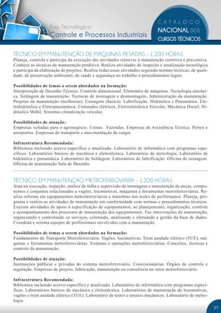 Eixo Tecnológico:
                   Controle e Processos Industriais

TÉCNICO EM MANUTENÇÃO DE MÁQUINAS PESADAS - 1.200 HORAS
Planeja, controla e participa da execução das atividades relativas à manutenção corretiva e preventiva.
Conhece as técnicas de manutenção preditiva. Realiza atividades de inspeção e atualização tecnológica
e participa da elaboração de projetos. Realiza todas essas atividades seguindo normas técnicas, de quali-
dade, de preservação ambiental, de saúde e segurança no trabalho e procedimentos legais.

Possibilidades de temas a serem abordados na formação:
Interpretação de Desenho Técnico. Controle dimensional. Elementos de máquinas. Tecnologia mecâni-
ca. Soldagem de manutenção. Técnicas de montagem e desmontagem. Administração da manutenção.
Projetos da manutenção (melhorias). Usinagem (básica). Lubrificação. Hidráulica e Pneumática. Ele-
trohidráulica e Eletropneumática. Comandos elétricos. Eletroeletrônica Veicular, Mecânica Diesel, Hi-
dráulica Mobil, Sistemas climatização veicular.

Possibilidades de atuação:
Empresas voltadas para o agronegócio. Usinas. Fazendas. Empresas de Assistência Técnica. Portos e
aeroportos. Empresas de transporte e movimentação de cargas

Infraestrutura Recomendada:
Biblioteca incluindo acervo específico e atualizado. Laboratório de informática com programas espe-
cíficos. Laboratórios básicos de mecânica e eletrotécnica. Laboratório de metrologia. Laboratório de
hidráulica e pneumática. Laboratório de Soldagem. Laboratório de lubrificação. Oficina de usinagem.
Oficina de manutenção Sala de Desenho


TÉCNICO EM MANUTENÇÃO METROFERROVIÁRIA - 1.200 HORAS
Atua na execução, inspeção, análise de falha e supervisão de montagens e manutenção de peças, compo-
nentes e conjuntos relacionados a vagões, locomotivas, máquinas e ferramentas metroferroviárias. Re-
aliza reforma em equipamentos metroferroviários e manobras nos testes de performance. Planeja, pro-
grama e realiza as atividades de manutenção em conformidade com normas e procedimentos técnicos.
Executa atividades de apoio à especificação de equipamentos, ao planejamento, organização, controle
e acompanhamento dos processos de manutenção dos equipamentos. Faz intervenções de manutenção,
organizando e controlando os serviços, coletando, analisando e efetuando a gestão da base de dados.
Coordena e orienta equipes de profissionais envolvidos com a manutenção.

Possibilidades de temas a serem abordados na formação:
Fundamentos do Transporte Metroferroviário. Vagões, locomotivas, Trem unidade elétrico (TUE), má-
quinas e ferramentas metroferroviárias. Sistemas e operações metroferroviárias. Conceitos, técnicas e
controle da manutenção.

Possibilidades de atuação:
Instituições públicas e privadas do sistema metroferroviário. Concessionárias. Órgãos de controle e
regulação. Empresas de projeto, fabricação, manutenção ou consultoria no setor metroferroviário.

Infraestrutura Recomendada:
Biblioteca incluindo acervo específico e atualizado. Laboratório de informática com programas especí-
ficos. Laboratórios básicos de mecânica e eletrotécnica. Laboratórios de manutenção de locomotivas,
vagões e trem unidade elétrico (TUE). Laboratório de testes e ensaios mecânicos. Laboratório de metro-
logia.
                                                                                                            37
 