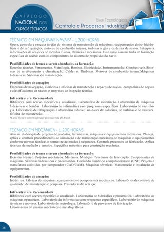 Eixo Tecnológico:
                                             Controle e Processos Industriais

     TÉCNICO EM MÁQUINAS NAVAIS* - 1.200 HORAS
     Opera, controla e executa tarefas do sistema de manutenção de máquinas, equipamentos eletro-hidráu-
     licos e de refrigeração, motores de combustão interna, turbinas a gás e caldeiras de navios. Interpreta
     informações de sensores de medidas físicas, térmicas e mecânicas. Este curso assume linha de formação
     específica de acordo com os componentes do sistema de propulsão do navio.

     Possibilidades de temas a serem abordados na formação:
     Desenho técnico. Ferramentas. Metrologia. Bombas. Eletricidade. Instrumentação. Combustíveis.Siste-
     mas de arrefecimento e climatização. Caldeiras. Turbinas. Motores de combustão interna.Máquinas
     hidráulicas. Sistemas de manutenção.

     Possibilidades de atuação:
     Empresas de navegação, estaleiros e oficinas de manutenção e reparos de navios, companhias de seguro
     e classificadoras de navios e empresas de inspeção técnica.

     Infraestrutura Recomendada:
     Biblioteca com acervo específico e atualizado. Laboratório de automação. Laboratório de máquinas
     hidráulicas e bombas. Laboratório de informática com programas específicos. Laboratório de metrolo-
     gia. Laboratório de refrigeração. Laboratório didático: unidades de caldeiras, de turbinas e de motores.
     Oficina de manutenção.
     *Curso técnico também ofertado pela Marinha do Brasil.




     TÉCNICO EM MECÂNICA - 1.200 HORAS
     Atua na elaboração de projetos de produtos, ferramentas, máquinas e equipamentos mecânicos. Planeja,
     aplica e controla procedimentos de instalação e de manutenção mecânica de máquinas e equipamentos
     conforme normas técnicas e normas relacionadas à segurança. Controla processos de fabricação. Aplica
     técnicas de medição e ensaios. Especifica materiais para construção mecânica.

     Possibilidades de temas a serem abordados na formação:
     Desenho técnico. Projetos mecânicos. Materiais. Medição. Processos de fabricação. Componentes de
     máquinas. Sistemas hidráulicos e pneumáticos. Comando numérico computadorizado (CNC).Projeto e
     manufatura assistidos por computador (CAD/CAM). Máquinas térmicas. Manutenção e instalação de
     equipamentos.

     Possibilidades de atuação:
     Indústrias. Fábricas de máquinas, equipamentos e componentes mecânicos. Laboratórios de controle de
     qualidade, de manutenção e pesquisa. Prestadoras de serviço.

     Infraestrutura Recomendada:
     Biblioteca com acervo específico e atualizado. Laboratório de hidráulica e pneumática. Laboratório de
     máquinas operatrizes. Laboratório de informática com programas específicos. Laboratório de máquinas
     térmicas e motores. Laboratório de metrologia. Laboratório de processos de fabricação.
     Laboratórios de ensaios mecânicos e metalográficos.




38
 