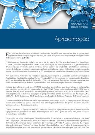 CATÁLOGO
                                                                                  NACIONAL DOS
                                                                                  CURSOS TÉCNICOS




                                                             Apresentação

E   sta publicação reflete o resultado da continuidade da política de sistematização e organização da
    oferta dos cursos técnicos no país, iniciado, em 2008, pela publicação do primeiro Catálogo Nacional
de Cursos Técnicos (CNCT).

O Ministério da Educação (MEC), por meio da Secretaria de Educação Profissional e Tecnológica
(SETEC), acolheu, no período de 2009 a 2011, solicitações de atualização do CNCT, provenientes de
diversos setores envolvidos com a oferta de cursos técnicos de nível médio em todos os sistemas de
ensino. Estudantes, professores, gestores escolares, entidades de classe, sindicatos e associações, entre
outros, encaminharam suas demandas ao MEC, que organizou e analisou todas as solicitações recebidas.

Para subsidiar o Ministério na tomada de decisão, foi designada a Comissão Executiva Nacional de
Avaliação do Catálogo Nacional de Cursos Técnicos (CONAC), composta por representantes do próprio
MEC, do Conselho Nacional de Educação (CNE), de entidades diretamente ligadas à autorização e
oferta de cursos técnicos, além de especialistas da área de educação profissional e tecnológica.

Sempre que julgou necessário, a CONAC consultou especialistas das áreas afetas às solicitações,
para subsidiar sua decisão. As recomendações da CONAC foram, então, avaliadas pela SETEC que as
remeteu ao CNE. Esse, por sua vez, se manifestou por meio do Parecer nº 03 de 26 de janeiro de 2012,
homologado pelo Ministro da Educação, o que possibilitou, enfim, a publicação da Resolução CNE/
CEB nº 04 de 06 de junho de 2012, que trata da atualização do Catálogo Nacional de Cursos Técnicos.

Como resultado do trabalho realizado, apresentamos, nesta nova versão, a incorporação de 35 novos
cursos, considerados de grande relevância para a formação profissional dos jovens e adultos do país e
que respondem às demandas existentes.

Outros cursos que já figuravam no CNCT sofreram alterações, seja para adequação às normas vigentes,
seja para melhor apresentar seu perfil de formação ou ainda para figurar em outro eixo, mais adequado
às tecnologias utilizadas.

Em relação aos eixos tecnológicos foram introduzidas 3 alterações: A primeira refere-se à criação do
eixo “Segurança”, desmembrado do eixo “Ambiente e Saúde”, conforme já apresentado na organização
do Catálogo Nacional de Cursos Superiores de Tecnologia (CNCST). A segunda alteração diz respeito
à inclusão do termo “Turismo” ao título do eixo “Hospitalidade e Lazer” a fim de trazer maior clareza
ao público em geral sobre as tecnologias que envolvem os cursos abarcados por este eixo. Por fim,
 