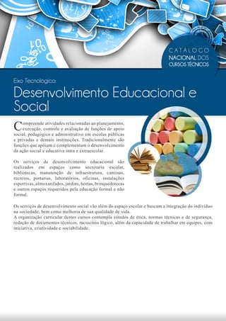 CATÁLOGO
                                                                             NACIONAL DOS
                                                                             CURSOS TÉCNICOS


Eixo Tecnológico:

Desenvolvimento Educacional e
Social
C    ompreende atividades relacionadas ao planejamento,
     execução, controle e avaliação de funções de apoio
social, pedagógico e administrativo em escolas públicas
e privadas e demais instituições. Tradicionalmente são
funções que apóiam e complementam o desenvolvimento
da ação social e educativa intra e extraescolar.

Os serviços de desenvolvimento educacional são
realizados em espaços como secretaria escolar,
bibliotecas, manutenção de infraestrutura, cantinas,
recreios, portarias, laboratórios, oficinas, instalações
esportivas, almoxarifados, jardins, hortas, brinquedotecas
e outros espaços requeridos pela educação formal e não
formal.

Os serviços de desenvolvimento social vão além do espaço escolar e buscam a integração do indivíduo
na sociedade, bem como melhoria de sua qualidade de vida.
A organização curricular destes cursos contempla estudos de ética, normas técnicas e de segurança,
redação de documentos técnicos, raciocínio lógico, além da capacidade de trabalhar em equipes, com
iniciativa, criatividade e sociabilidade.
 