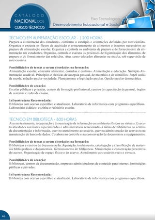 Eixo Tecnológico:
                                      Desenvolvimento Educacional e Social


     TÉCNICO EM ALIMENTAÇÃO ESCOLAR - 1.200 HORAS
     Prepara a alimentação dos estudantes, conforme o cardápio e orientações definidas por nutricionista.
     Organiza e executa os fluxos de aquisição e armazenamento de alimentos e insumos necessários ao
     preparo da alimentação escolar. Organiza e controla os ambientes de preparo e de fornecimento da ali-
     mentação aos estudantes. Organiza, controla e executa os processos de higienização dos alimentos, de
     preparo e do fornecimento das refeições. Atua como educador alimentar na escola, sob supervisão de
     nutricionista.

     Possibilidades de temas a serem abordados na formação:
     Alimentação escolar, educador alimentar, cozinhas e cantinas. Alimentação e educação. Nutrição.Ali-
     mentação saudável. Princípios e técnicas de assepsia pessoal, de materiais e de utensílios. Papel social
     da escola, relação escola–sociedade. Planejamento e legislação escolar. Gestão escolar democrática.

     Possibilidades de atuação:
     Escolas públicas e privadas, centros de formação profissional, centros de capacitação de pessoal, órgãos
     de sistemas e redes de ensino.

     Infraestrutura Recomendada:
     Biblioteca com acervo específico e atualizado. Laboratório de informática com programas específicos.
     Laboratório didático: cozinha e refeitório escolar.


     TÉCNICO EM BIBLIOTECA - 800 HORAS
     Atua no tratamento, recuperação e disseminação da informação em ambientes físicos ou virtuais. Execu-
     ta atividades auxiliares especializadas e administrativas relacionadas à rotina de bibliotecas ou centros
     de documentação e informação, quer no atendimento ao usuário, quer na administração do acervo ou na
     manutenção de banco de dados. Colabora no controle e na conservação de documentos e equipamentos.

     Possibilidades de temas a serem abordados na formação:
     Bibliotecas e centros de documentação. Aquisição, tombamento, catalogação e classificação de materi-
     ais bibliográficos e documentais. Gerenciamento de bibliotecas. Manutenção e conservação preventiva
     do acervo. Organização de espaço físico e do acervo. Atendimento aos usuários reais e virtuais.

     Possibilidades de atuação:
     Bibliotecas, centros de documentação, empresas administradoras de conteúdo para internet. Instituições
     públicas e privadas.

     Infraestrutura Recomendada:
     Biblioteca com acervo específico e atualizado. Laboratório de informática com programas específicos.




46
 