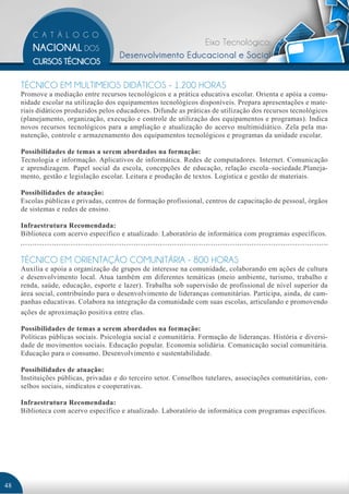 Eixo Tecnológico:
                                      Desenvolvimento Educacional e Social


     TÉCNICO EM MULTIMEIOS DIDÁTICOS - 1.200 HORAS
     Promove a mediação entre recursos tecnológicos e a prática educativa escolar. Orienta e apóia a comu-
     nidade escolar na utilização dos equipamentos tecnológicos disponíveis. Prepara apresentações e mate-
     riais didáticos produzidos pelos educadores. Difunde as práticas de utilização dos recursos tecnológicos
     (planejamento, organização, execução e controle de utilização dos equipamentos e programas). Indica
     novos recursos tecnológicos para a ampliação e atualização do acervo multimidiático. Zela pela ma-
     nutenção, controle e armazenamento dos equipamentos tecnológicos e programas da unidade escolar.

     Possibilidades de temas a serem abordados na formação:
     Tecnologia e informação. Aplicativos de informática. Redes de computadores. Internet. Comunicação
     e aprendizagem. Papel social da escola, concepções de educação, relação escola–sociedade.Planeja-
     mento, gestão e legislação escolar. Leitura e produção de textos. Logística e gestão de materiais.

     Possibilidades de atuação:
     Escolas públicas e privadas, centros de formação profissional, centros de capacitação de pessoal, órgãos
     de sistemas e redes de ensino.

     Infraestrutura Recomendada:
     Biblioteca com acervo específico e atualizado. Laboratório de informática com programas específicos.


     TÉCNICO EM ORIENTAÇÃO COMUNITÁRIA - 800 HORAS
     Auxilia e apoia a organização de grupos de interesse na comunidade, colaborando em ações de cultura
     e desenvolvimento local. Atua também em diferentes temáticas (meio ambiente, turismo, trabalho e
     renda, saúde, educação, esporte e lazer). Trabalha sob supervisão de profissional de nível superior da
     área social, contribuindo para o desenvolvimento de lideranças comunitárias. Participa, ainda, de cam-
     panhas educativas. Colabora na integração da comunidade com suas escolas, articulando e promovendo
     ações de aproximação positiva entre elas.

     Possibilidades de temas a serem abordados na formação:
     Políticas públicas sociais. Psicologia social e comunitária. Formação de lideranças. História e diversi-
     dade de movimentos sociais. Educação popular. Economia solidária. Comunicação social comunitária.
     Educação para o consumo. Desenvolvimento e sustentabilidade.

     Possibilidades de atuação:
     Instituições públicas, privadas e do terceiro setor. Conselhos tutelares, associações comunitárias, con-
     selhos sociais, sindicatos e cooperativas.

     Infraestrutura Recomendada:
     Biblioteca com acervo específico e atualizado. Laboratório de informática com programas específicos.




48
 