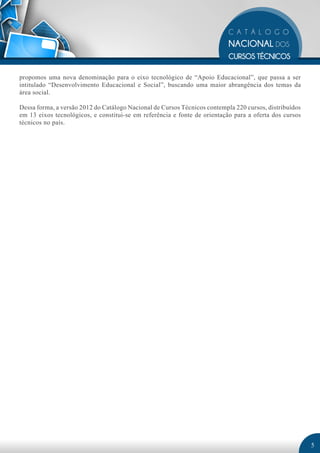 propomos uma nova denominação para o eixo tecnológico de “Apoio Educacional”, que passa a ser
intitulado “Desenvolvimento Educacional e Social”, buscando uma maior abrangência dos temas da
área social.

Dessa forma, a versão 2012 do Catálogo Nacional de Cursos Técnicos contempla 220 cursos, distribuídos
em 13 eixos tecnológicos, e constitui-se em referência e fonte de orientação para a oferta dos cursos
técnicos no país.




                                                                                                        5
 