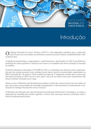CATÁLOGO
                                                                                NACIONAL DOS
                                                                                CURSOS TÉCNICOS




                                                                      Introdução

O    Catálogo Nacional de Cursos Técnicos (CNCT) é uma importante referência para a oferta dos
     cursos técnicos de nível médio nos diferentes sistemas de ensino Federal, Estadual/Distrital e Mu-
nicipal do país.

A adoção da nomenclatura, a carga horária e o perfil descritivo, apresentados no CNCT, possibilitam à
instituição de ensino qualificar a oferta de seus cursos e ao estudante uma maior aceitação no mercado
de trabalho.

Conforme determina a Resolução nº 03/2008 do CNE, as instituições que oferecem cursos experimen-
tais que não estejam presentes neste catálogo devem buscar inseri-los, protocolando requerimento no
MEC no período de 1 de agosto a 30 de setembro de cada ano. É importante ressaltar que os cursos que
não forem inseridos no CNCT em até 3 anos, após o início de sua oferta como curso experimental, não
devem continuar ofertando novas vagas.

Todos os anos o Ministério da Educação busca analisar a oferta dos cursos técnicos de nível médio no
país, bem como as necessidades da sociedade contemporânea, a fim de promover constantemente a atu-
alização do Catálogo Nacional dos Cursos Técnicos.

O Ministério da Educação, por meio da Secretaria de Educação Profissional e Tecnológica, se coloca à
disposição da sociedade para receber sugestões e críticas, bem como para oferecer orientações sobre a
oferta da educação profissional.
 