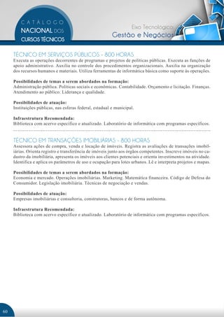 Eixo Tecnológico:
                                                          Gestão e Negócios

     TÉCNICO EM SERVIÇOS PÚBLICOS - 800 HORAS
     Executa as operações decorrentes de programas e projetos de políticas públicas. Executa as funções de
     apoio administrativo. Auxilia no controle dos procedimentos organizacionais. Auxilia na organização
     dos recursos humanos e materiais. Utiliza ferramentas de informática básica como suporte às operações.

     Possibilidades de temas a serem abordados na formação:
     Administração pública. Políticas sociais e econômicas. Contabilidade. Orçamento e licitação. Finanças.
     Atendimento ao público. Liderança e qualidade.

     Possibilidades de atuação:
     Instituições públicas, nas esferas federal, estadual e municipal.

     Infraestrutura Recomendada:
     Biblioteca com acervo específico e atualizado. Laboratório de informática com programas específicos.


     TÉCNICO EM TRANSAÇÕES IMOBILIÁRIAS - 800 HORAS
     Assessora ações de compra, venda e locação de imóveis. Registra as avaliações de transações imobil-
     iárias. Orienta registro e transferência de imóveis junto aos órgãos competentes. Inscreve imóveis no ca-
     dastro da imobiliária, apresenta os imóveis aos clientes potenciais e orienta investimentos na atividade.
     Identifica e aplica os parâmetros de uso e ocupação para lotes urbanos. Lê e interpreta projetos e mapas.

     Possibilidades de temas a serem abordados na formação:
     Economia e mercado. Operações imobiliárias. Marketing. Matemática financeira. Código de Defesa do
     Consumidor. Legislação imobiliária. Técnicas de negociação e vendas.

     Possibilidades de atuação:
     Empresas imobiliárias e consultoria, construtoras, bancos e de forma autônoma.

     Infraestrutura Recomendada:
     Biblioteca com acervo específico e atualizado. Laboratório de informática com programas específicos.




60
 