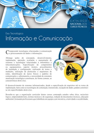 CATÁLOGO
                                                                                 NACIONAL DOS
                                                                                 CURSOS TÉCNICOS


Eixo Tecnológico:

Informação e Comunicação

C   ompreende tecnologias relacionadas à comunicação
    e processamento de dados e informações.

Abrange ações de concepção, desenvolvimento,
implantação, operação, avaliação e manutenção de
sistemas e tecnologias relacionadas à informática e
telecomunicações. Especificação de componentes
ou equipamentos, suporte técnico, procedimentos
de instalação e configuração, realização de testes e
medições, utilização de protocolos e arquitetura de
redes, identificação de meios físicos e padrões de
comunicação e, sobremaneira, a necessidade de constante
atualização tecnológica constituem, de forma comum, as
características deste eixo.

O desenvolvimento de sistemas informatizados, desde a especificação de requisitos até os testes de
implantação, bem como as tecnologias de comutação, transmissão, recepção de dados, podem constituir-
se em especificidades deste eixo.

Ressalte-se que a organização curricular destes cursos contempla estudos sobre ética, raciocínio
lógico, empreendedorismo, normas técnicas e de segurança, redação de documentos técnicos, educação
ambiental, formando profissionais que trabalhem em equipes com iniciativa, criatividade e sociabilidade.
 