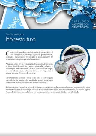 CATÁLOGO
                                                                                NACIONAL DOS
                                                                                CURSOS TÉCNICOS


Eixo Tecnológico:

Infraestrutura

C   ompreende tecnologias relacionadas à construção civil
    e ao transporte. Contempla ações de planejamento,
operação, manutenção, proposição e gerenciamento de
soluções tecnológicas para infraestrutura.

Abrange obras civis, topografia, transporte de pessoas
e bens, mobilizando, de forma articulada, saberes e
tecnologias relacionadas ao controle de trânsito e tráfego,
ensaios laboratoriais, cálculo e leitura de diagramas e
mapas, normas técnicas e legislação.

Características comuns deste eixo são a abordagem
sistemática da gestão da qualidade, ética, segurança,
viabilidade técnico-econômica e sustentabilidade.

Saliente-se que a organização curricular destes cursos contempla estudos sobre ética, empreendedorismo,
normas técnicas e de segurança, redação de documentos técnicos, educação ambiental, raciocínio lógico,
formando técnicos que trabalhem em equipes com iniciativa, criatividade e sociabilidade.
 