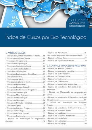 CATÁLOGO
                                                                                                         NACIONAL DOS
                                                                                                         CURSOS TÉCNICOS




Índice de Cursos por Eixo Tecnológico

1. AMBIENTE E SAÚDE                                                  - Técnico em Reciclagem..................................28
- Técnico em Agente Comunitário de Saúde.......16 - Técnico em Registros e Informações em Saúde ....29
- Técnico em Análises Clínicas..........................16 - Técnico em Saúde Bucal..................................29
- Técnico em Biotecnologia................................17 - Técnico em Vigilância em Saúde.....................30
- Técnico em Citopatologia................................17
- Técnico em Controle Ambiental.......................18 2. CONTROLE E PROCESSOS INDUSTRIAIS
- Técnico em Cuidados de Idosos.......................18 - Técnico em Análises Químicas........................32
- Técnico em Enfermagem..................................19 - Técnico em Automação Industrial....................32
- Técnico em Equipamentos Biomédicos............19 - Técnico em Eletroeletrônica............................33
- Técnico em Estética.........................................20 - Técnico em Eletromecânica.............................33
- Técnico em Farmácia.......................................20 - Técnico em Eletrônica.....................................34
- Técnico em Gerência de Saúde.........................21 - Técnico em Eletrotécnica................................34
- Técnico em Hemoterapia.................................21 - Técnico em Manutenção Automotiva...............35
- Técnico em Imagem Pessoal............................22 - Técnico em Manutenção de Aeronaves em
- Técnico em Imobilizações Ortopédicas............22 Aviônicos..........................................................35
- Técnico em Massoterapia................................23 - Técnico em Manutenção de Aeronaves em
- Técnico em Meio Ambiente.............................23 Célula...............................................................36
- Técnico em Meteorologia................................24 - Técnico em Manutenção de Aeronaves em Grupo
- Técnico em Necropsia.....................................24 Motopropulsor..................................................36
- Técnico em Nutrição e Dietética......................25 - Técnico em Manutenção em Máquinas
- Técnico em Óptica...........................................25 Pesadas.............................................................37
- Técnico em Órteses e Próteses.........................26 - Técnico em Manutenção Metroferroviária.......37
- Técnico em Podologia.....................................26 - Técnico em Máquinas Navais..........................38
- Técnico em Prótese Dentária...........................27 - Técnico em Mecânica......................................38
- Técnico em Radiologia....................................27 - Técnico em Mecânica de Precisão...................39
- Técnico em Reabilitação de Dependentes - Técnico em Mecatrônica..................................39
Químicos..........................................................28 - Técnico em Metalurgia....................................40
                                                                     - Técnico em Metrologia....................................40
 