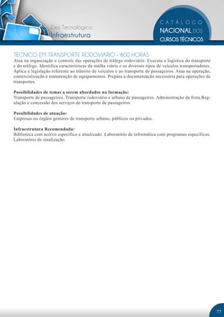 Eixo Tecnológico:
                   Infraestrutura

TÉCNICO EM TRANSPORTE RODOVIÁRIO - 800 HORAS
Atua na organização e controle das operações de tráfego rodoviário. Executa a logística do transporte
e do tráfego. Identifica características da malha viária e os diversos tipos de veículos transportadores.
Aplica a legislação referente ao trânsito de veículos e ao transporte de passageiros. Atua na operação,
comercialização e manutenção de equipamentos. Prepara a documentação necessária para operações de
transportes.

Possibilidades de temas a serem abordados na formação:
Transporte de passageiros. Transporte rodoviário e urbano de passageiros. Administração da frota.Reg-
ulação e concessão dos serviços de transporte de passageiros.

Possibilidades de atuação:
Empresas ou órgãos gestores de transporte urbano, públicos ou privados.

Infraestrutura Recomendada:
Biblioteca com acervo específico e atualizado. Laboratório de informática com programas específicos.
Laboratório de sinalização.




                                                                                                            77
 