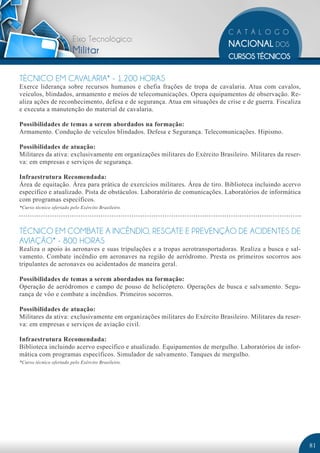 Eixo Tecnológico:
                         Militar

TÉCNICO EM CAVALARIA* - 1.200 HORAS
Exerce liderança sobre recursos humanos e chefia frações de tropa de cavalaria. Atua com cavalos,
veículos, blindados, armamento e meios de telecomunicações. Opera equipamentos de observação. Re-
aliza ações de reconhecimento, defesa e de segurança. Atua em situações de crise e de guerra. Fiscaliza
e executa a manutenção do material de cavalaria.

Possibilidades de temas a serem abordados na formação:
Armamento. Condução de veículos blindados. Defesa e Segurança. Telecomunicações. Hipismo.

Possibilidades de atuação:
Militares da ativa: exclusivamente em organizações militares do Exército Brasileiro. Militares da reser-
va: em empresas e serviços de segurança.

Infraestrutura Recomendada:
Área de equitação. Área para prática de exercícios militares. Área de tiro. Biblioteca incluindo acervo
específico e atualizado. Pista de obstáculos. Laboratório de comunicações. Laboratórios de informática
com programas específicos.
*Curso técnico ofertado pelo Exército Brasileiro.




TÉCNICO EM COMBATE A INCÊNDIO, RESGATE E PREVENÇÃO DE ACIDENTES DE
AVIAÇÃO* - 800 HORAS
Realiza o apoio às aeronaves e suas tripulações e a tropas aerotransportadoras. Realiza a busca e sal-
vamento. Combate incêndio em aeronaves na região de aeródromo. Presta os primeiros socorros aos
tripulantes de aeronaves ou acidentados de maneira geral.

Possibilidades de temas a serem abordados na formação:
Operação de aeródromos e campo de pouso de helicóptero. Operações de busca e salvamento. Segu-
rança de vôo e combate a incêndios. Primeiros socorros.

Possibilidades de atuação:
Militares da ativa: exclusivamente em organizações militares do Exército Brasileiro. Militares da reser-
va: em empresas e serviços de aviação civil.

Infraestrutura Recomendada:
Biblioteca incluindo acervo específico e atualizado. Equipamentos de mergulho. Laboratórios de infor-
mática com programas específicos. Simulador de salvamento. Tanques de mergulho.
*Curso técnico ofertado pelo Exército Brasileiro.




                                                                                                           81
 