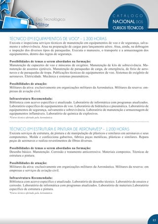 Eixo Tecnológico:
                        Militar

TÉCNICO EM EQUIPAMENTOS DE VOO* - 1.200 HORAS
Executa e inspeciona serviços técnicos de manutenção em equipamentos de voo e de segurança, salva-
mento e sobrevivência. Atua na preparação de cargas para lançamento aéreo. Atua, ainda, na dobragem
e inspeção dos diversos tipos de paraquedas. Executa o manuseio, o transporte e a armazenagem dos
equipamentos, dentro das regras de segurança.

Possibilidades de temas a serem abordados na formação:
Manutenção de capacetes de voo e máscaras de oxigênio. Manutenção de kits de sobrevivência. Ma-
nutenção de assentos ejetáveis. Manutenção de paraquedas de carga, de emergência, de freio de aero-
naves e de paraquedas de tropa. Publicações técnicas de equipamentos de voo. Sistemas de oxigênio de
aeronaves. Eletricidade. Mecânica e sistemas pneumáticos.

Possibilidades de atuação:
Militares da ativa: exclusivamente em organizações militares da Aeronáutica. Militares da reserva: em-
presas de aviação civil.

Infraestrutura Recomendada:
Biblioteca com acervo específico e atualizado. Laboratório de informática com programas atualizados.
Laboratório específico de equipamentos de voo. Laboratório de hidráulica e pneumática. Laboratório de
equipamentos de segurança, salvamento e sobrevivência. Laboratório de manutenção e armazenagem de
equipamentos inflamáveis. Laboratório de química de explosivos.
*Curso técnico ofertado pela Aeronáutica.




TÉCNICO EM ESTRUTURA E PINTURA DE AERONAVES* - 1.200 HORAS
Executa serviços de estrutura, de pintura e de manipulação de plásticos e similares em aeronaves e seus
componentes. Molda e confecciona gabaritos, fabrica peças metálicas, plásticas e similares. Repara
peças de aeronaves e realiza revestimentos de fibras diversas.

Possibilidades de temas a serem abordados na formação:
Desenho básico. Manutenção. Corrosão e tratamento anticorrosivo. Materiais compostos. Técnicas de
estrutura e pintura.

Possibilidades de atuação:
Militares da ativa: exclusivamente em organizações militares da Aeronáutica. Militares da reserva: em
empresas e serviços de aviação civil.

Infraestrutura Recomendada:
Biblioteca com acervo específico e atualizado. Laboratório de desenho técnico. Laboratório de ensaios e
corrosão. Laboratório de informática com programas atualizados. Laboratório de materiais.Laboratório
específico de estrutura e pintura.
*Curso técnico ofertado pela Aeronáutica.




                                                                                                          85
 