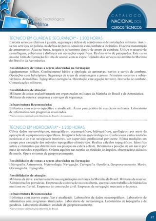 Eixo Tecnológico:
                        Militar

TÉCNICO EM GUARDA E SEGURANÇA* - 1.200 HORAS
Executa serviços relativos à guarda, segurança e defesa de aeródromos e de instalações militares. Auxil-
ia nos serviços de polícia, na defesa de pontos sensíveis e no combate a incêndios. Executa manutenção
de armamentos. Atua na busca, resgate e salvamento dentro de grupo de combate. Utiliza o recurso de
camuflagens, coberturas e disfarces em operações específicas. Realiza salto de paraquedas. Este curso
assume linha de formação distinta de acordo com as especificidades dos serviços no âmbito da Marinha
do Brasil e da Aeronáutica.

Possibilidades de temas a serem abordados na formação:
Equipamentos bélicos. Conhecimento básico e tipologia de aeronaves, navios e carros de combate.
Operações com helicóptero. Segurança de áreas de aterrissagem e pouso. Primeiros socorros e sobre-
vivência. Armadilhas. Topografia e cartografia. Orientação e navegação terrestre. Instrução de combate.
Comunicações militares.

Possibilidades de atuação:
Militares da ativa: exclusivamente em organizações militares da Marinha do Brasil e da Aeronáutica.
Militares da reserva: empresas e serviços de segurança.

Infraestrutura Recomendada:
Biblioteca com acervo específico e atualizado. Áreas para prática de exercícios militares. Laboratório
de informática com programas atualizados.
*Curso técnico ofertado pela Marinha do Brasil e Aeronáutica.




TÉCNICO EM HIDROGRAFIA* - 1.200 HORAS
Coleta dados meteorológicos, maregráficos, oceanográficos, hidrográficos, geológicos, por meio da
operação de equipamentos específicos. Interpreta boletins meteorológicos. Confecciona cartas náuticas
oceânicas e de vias navegáveis interiores, sob supervisão profissional pertinente. Efetua medições em
campo para execução dos métodos topográfico-altimétricos. Realiza cálculos topográficos. Identifica
astros e elementos que determinam sua posição na esfera celeste. Determina a posição de um navio por
meio de métodos específicos. Orienta equipes nas tarefas de medição de ângulos, observação e cálculos
de marés. Opera sistemas de geoprocessamento.

Possibilidades de temas a serem abordados na formação:
Hidrografia. Astronomia. Meteorologia. Navegação. Cartografia. Geodésia. Geoprocessamento. Marés.
Oceanografia. Topografia.

Possibilidades de atuação:
Militares da ativa: exclusivamente nas organizações militares da Marinha do Brasil. Militares da reserva:
Administrações portuárias. Empresas de construção ou consultoria, que realizem trabalhos de hidráulica
marítima ou fluvial. Empresas de construção civil. Empresas de navegação mercante e de pesca.

Infraestrutura Recomendada:
Biblioteca com acervo específico e atualizado. Laboratório de dados oceanográficos. Laboratório de
informática com programas atualizados. Laboratório de meteorologia. Laboratório de topografia e de
geodésia. Laboratório didático: unidade de geoprocessamento.
*Curso técnico ofertado pela Marinha do Brasil.


                                                                                                            87
 