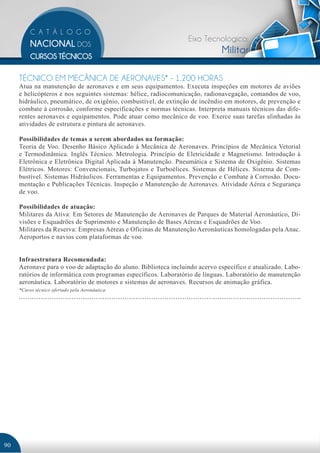 Eixo Tecnológico:
                                                                             Militar

     TÉCNICO EM MECÂNICA DE AERONAVES* - 1.200 HORAS
     Atua na manutenção de aeronaves e em seus equipamentos. Executa inspeções em motores de aviões
     e helicópteros e nos seguintes sistemas: hélice, radiocomunicação, radionavegação, comandos de voo,
     hidráulico, pneumático, de oxigênio, combustível, de extinção de incêndio em motores, de prevenção e
     combate à corrosão, conforme especificações e normas técnicas. Interpreta manuais técnicos das dife-
     rentes aeronaves e equipamentos. Pode atuar como mecânico de voo. Exerce suas tarefas alinhadas às
     atividades de estrutura e pintura de aeronaves.

     Possibilidades de temas a serem abordados na formação:
     Teoria de Voo. Desenho Básico Aplicado à Mecânica de Aeronaves. Princípios de Mecânica Vetorial
     e Termodinâmica. Inglês Técnico. Metrologia. Princípio de Eletricidade e Magnetismo. Introdução à
     Eletrônica e Eletrônica Digital Aplicada à Manutenção. Pneumática e Sistema de Oxigênio. Sistemas
     Elétricos. Motores: Convencionais, Turbojatos e Turboélices. Sistemas de Hélices. Sistema de Com-
     bustível. Sistemas Hidráulicos. Ferramentas e Equipamentos. Prevenção e Combate à Corrosão. Docu-
     mentação e Publicações Técnicas. Inspeção e Manutenção de Aeronaves. Atividade Aérea e Segurança
     de voo.

     Possibilidades de atuação:
     Militares da Ativa: Em Setores de Manutenção de Aeronaves de Parques de Material Aeronáutico, Di-
     visões e Esquadrões de Suprimento e Manutenção de Bases Aéreas e Esquadrões de Voo.
     Militares da Reserva: Empresas Aéreas e Oficinas de Manutenção Aeronáuticas homologadas pela Anac.
     Aeroportos e navios com plataformas de voo.


     Infraestrutura Recomendada:
     Aeronave para o voo de adaptação do aluno. Biblioteca incluindo acervo específico e atualizado. Labo-
     ratórios de informática com programas específicos. Laboratório de línguas. Laboratório de manutenção
     aeronáutica. Laboratório de motores e sistemas de aeronaves. Recursos de animação gráfica.
     *Curso técnico ofertado pela Aeronáutica.




90
 