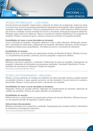 Eixo Tecnológico:
                         Militar

TÉCNICO EM MERGULHO* - 1.200 HORAS
Executa técnicas de mergulho. Supervisiona a utilização de câmara de recompressão. Inspeciona obras
vivas de navios. Executa a manutenção planejada dos equipamentos de mergulho. Opera equipamento de
fotografia e filmagem submarina. Utiliza os equipamentos de corte e solda submarina. Realiza navega-
ção costeira e estimada. Executa atividades de socorro e salvamento. Participa de resgate de submarino.
Manipula cargas explosivas submersas. Opera os sistemas de complexo hiperbárico e de instalações de
mergulho. Planeja o consumo de gases e demais consumíveis utilizados no mergulho profundo.

Possibilidades de temas a serem abordados na formação:
Física e fisiologia do mergulho. Fotografia submarina. Corte e solda submarina. Reflutuação, desenc-
alhe e salvamento de embarcação. Equipamentos de mergulho. Demolição submarina. Análise de gases.
Emergências médicas para mergulhadores. Atividades de socorro e salvamento de submarino

Possibilidades de atuação:
Militares da ativa: exclusivamente em organizações militares da Marinha do Brasil. Militares da reser-
va: em plataformas de petróleo, estaleiros, navios de mergulho e empresa de offshore.

Infraestrutura Recomendada:
Biblioteca com acervo específico e atualizado. Embarcações de apoio ao mergulho. Equipamentos de
mergulho. Laboratório de informática com programas atualizados. Instalações hiperbáricas. Piscina.
Simulador de salvamento de submarino. Tanques de mergulho.
*Curso técnico ofertado pela Marinha do Brasil.




TÉCNICO EM MONTANHISMO* - 800 HORAS
Planeja e executa operações de combate em ambientes de média montanha. Realiza escalada artificial
em paredões rochosos e opera, quando necessário, em alta montanha. Executa técnicas de escalada e
desescalada. Planeja e executa ações de busca e salvamento em montanha.

Possibilidades de temas a serem abordados na formação:
Topografia. Técnica de escalada artificial. Operações de reconhecimento de montanha. Operações de
combate em montanha. Técnicas de resgate aplicadas ao montanhismo.

Possibilidades de atuação:
Militares da ativa: exclusivamente em organizações militares do Exército Brasileiro. Militares da reser-
va: em empresas privadas de segurança e esporte radicais.

Infraestrutura Recomendada:
Biblioteca incluindo acervo específico e atualizado. Equipamento para escalada artificial. Laboratórios
de informática com programas específicos.
*Curso técnico ofertado pelo Exército Brasileiro.




                                                                                                           91
 