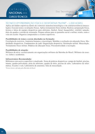 Eixo Tecnológico:
                                                                                  Militar

     TÉCNICO EM PREPARAÇÃO FÍSICA E DESPORTIVA MILITAR* - 1.200 HORAS
     Aplica atividades esportivas dentro de contextos anatomocinesiológico e de contrarresistência (muscu-
     lação). Executa testes e avaliações físicas. Aplica treinamento físico militar. Realiza a preparação física,
     técnica e tática de equipes desportivas para atletismo, futebol, futsal, basquetebol, voleibol, natação,
     tênis de quadra e corrida de orientação. Prepara atletas para os pentatlos naval e militar, triatlo, remo e
     vela em escaler. Organiza campeonatos e eventos esportivos.

     Possibilidades de temas a serem abordados na formação:
     Fisiologia do exercício. Anatomia humana e cinesiologia. Medidas e avaliação em educação física. Mo-
     dalidades desportivas. Fundamentos de judô. Organização desportiva. Orientação militar. Musculação.
     Treinamento físico militar. Didática da educação física. Psicomotricidade e recreação.

     Possibilidades de atuação:
     Militares da ativa: exclusivamente em organizações militares da Marinha do Brasil. Militares da reser-
     va: clubes e academias.

     Infraestrutura Recomendada:
     Biblioteca com acervo específico e atualizado. Áreas de práticas desportivas: campo de futebol, piscina,
     tatame, quadra polivalente, pista de atletismo, quadra de tênis, piscina de salto. Laboratório de infor-
     mática. Escaler e vela. Laboratório de anatomia. Sala de musculação.
     *Curso técnico ofertado pela Marinha do Brasil.




94
 