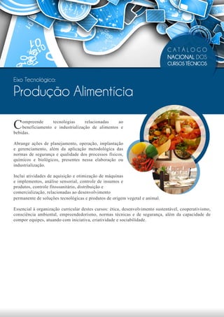 CATÁLOGO
                                                                              NACIONAL DOS
                                                                              CURSOS TÉCNICOS


Eixo Tecnológico:

Produção Alimentícia

C   ompreende      tecnologias     relacionadas   ao
    beneficiamento e industrialização de alimentos e
bebidas.

Abrange ações de planejamento, operação, implantação
e gerenciamento, além da aplicação metodológica das
normas de segurança e qualidade dos processos físicos,
químicos e biológicos, presentes nessa elaboração ou
industrialização.

Inclui atividades de aquisição e otimização de máquinas
e implementos, análise sensorial, controle de insumos e
produtos, controle fitossanitário, distribuição e
comercialização, relacionadas ao desenvolvimento
permanente de soluções tecnológicas e produtos de origem vegetal e animal.

Essencial à organização curricular destes cursos: ética, desenvolvimento sustentável, cooperativismo,
consciência ambiental, empreendedorismo, normas técnicas e de segurança, além da capacidade de
compor equipes, atuando com iniciativa, criatividade e sociabilidade.
 