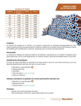 Catálogo Nacobre
TUBERIA DE COBRE
SIN COSTURA OXI/MED
1/4”
3/8”
1/2”
5/8”
3/4”
1”
1-1/4”
1-1/2”
2”
2-1/2”
3”
0.375
0.500
0.625
0.750
0.875
1.125
1.375
1.625
2.125
2.625
3.125
0.035
0.049
0.049
0.049
0.065
0.065
0.065
0.072
0.083
0.095
0.109
0.030
0.035
0.040
0.042
0.045
0.050
0.055
0.060
0.070
0.080
0.090
Medidas Diámetro
Exterior
ESPESOR DE PARED
TIPO K TIPO L
Limpieza:
La tubería es lavada en el interior y el exterior, utilizando un solvente biodegradable en fase
vapor, posteriormente de este lavado, la tubería cumple con el requerimiento de limpieza interna
de 0.0035 g/ft2
(0.038 g/m2
) máximo, requerido por la norma correspondiente.
Presurizado:
La tubería es sellada con tapones blancos de plástico, inyectando en su interior nitrógeno seco
para presurizar, con lo cual aseguramos un interior limpio y libre de humedad hasta su uso final.
Identificación del producto:
El tubo de cobre OXI/MED es marcado con tinta verde o azul con una línea continua y con una
leyenda dependiendo del tipo de tubo, la cual incluye:
	 • Nacobre y Logo Nacobre
	 • Medida Nominal
	 • OXI/MED
	 • Tipo de tubo (L azul, K verde)
	 • Hecho en México
Además, el producto es grabado con inserto permanente marcado con:
	 • Nacobre y Logo Nacobre
	 • Medida Nominal
	 • Tipo de tubo (L azul, K verde)
Empaque:
	 Atados con amarre de fleje de acero.
	 Para embarques marítimos, cada atado debe ser envuelto.
 