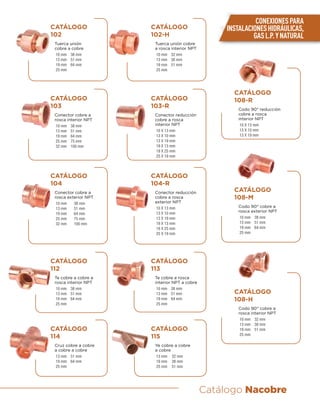 Catálogo Nacobre
CATÁLOGO
102
Tuerca unión
cobre a cobre
10 mm 38 mm
13 mm 51 mm
19 mm 64 mm
25 mm
CATÁLOGO
102-H
Tuerca unión cobre
a rosca interior NPT
10 mm 32 mm
13 mm 38 mm
19 mm 51 mm
25 mm
CATÁLOGO
103
Conector cobre a
rosca interior NPT
10 mm 38 mm
13 mm 51 mm
19 mm 64 mm
25 mm 75 mm
32 mm 100 mm
CATÁLOGO
103-R
Conector reducción
cobre a rosca
interior NPT
10 X 13 mm
13 X 10 mm
13 X 19 mm
19 X 13 mm
19 X 25 mm
25 X 19 mm
CATÁLOGO
104-R
Conector reducción
cobre a rosca
exterior NPT
10 X 13 mm
13 X 10 mm
13 X 19 mm
19 X 13 mm
19 X 25 mm
25 X 19 mm
CATÁLOGO
104
Conector cobre a
rosca exterior NPT
10 mm 38 mm
13 mm 51 mm
19 mm 64 mm
25 mm 75 mm
32 mm 100 mm
CATÁLOGO
108-M
Codo 90° cobre a
rosca exterior NPT
10 mm 38 mm
13 mm 51 mm
19 mm 64 mm
25 mm
CATÁLOGO
108-H
Codo 90° cobre a
rosca interior NPT
10 mm 32 mm
13 mm 38 mm
19 mm 51 mm
25 mm
CATÁLOGO
108-R
Codo 90° reducción
cobre a rosca
interior NPT
10 X 13 mm
13 X 10 mm
13 X 19 mm
CATÁLOGO
112
Te cobre a cobre a
rosca interior NPT
10 mm 38 mm
13 mm 51 mm
19 mm 64 mm
25 mm
CATÁLOGO
113
Te cobre a rosca
interior NPT a cobre
10 mm 38 mm
13 mm 51 mm
19 mm 64 mm
25 mm
CATÁLOGO
114
Cruz cobre a cobre
a cobre a cobre
13 mm 51 mm
19 mm 64 mm
25 mm
CATÁLOGO
115
Ye cobre a cobre
a cobre
13 mm 32 mm
19 mm 38 mm
25 mm 51 mm
CONEXIONESPARA
INSTALACIONESHIDRÁULICAS,
GASL.P.YNATURAL
 