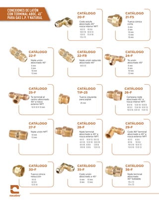 CATÁLOGO
20-F
Codo estufa
abocinado 45°
rosca interior NPT
10 X 3 10 X 6
10 X 10 10 X 13
13 X 3 13 X 10
13 x 13
CATÁLOGO
22-F
Niple unión
abocinado 45°
6 mm
8 mm
10 mm
13 mm
CATÁLOGO
25-F
Te terminal al
centro abocinado
45° a rosca
exterior NPT
10 X 10 X 10 mm
CATÁLOGO
TIP-25
Tuerca izquierda
para pigtail
25 mm
CATÁLOGO
30-F
Tuerca cónica
reducción
8 X 6
10 X 8
13 X 10
CATÁLOGO
35-F
Codo unión
abocinado a 45°
6 mm 10 mm
8 mm 13 mm
CATÁLOGO
27-F
Niple unión NPT
10 mm
13 mm
CATÁLOGO
22-FR
Niple unión reducido
abocinado 45°
10 X 13
CATÁLOGO
29-F
Codo 90° terminal
abocinado a 45° a
rosca exterior NPT
6 X 3 6 X 6
8 X 6 10 X 6
10 X 10 10 X 13
13 X 10 13 X 13
CATÁLOGO
24-F
Te unión
abocinado 45°
6 mm
8 mm
10 mm
13 mm
CATÁLOGO
21-FS
Tuerca cónica
corta
6 mm
8 mm
10 mm
13 mm
19 mm
CATÁLOGO
26-F
Campana niple
abocinado 45° a
rosca interior NPT
8 X 10 13 X 10 10 X 6
10 X 3 13 X 19 10 X 13
10 X 10 8 X 13 13 X 13
CATÁLOGO
28-F
Niple terminal
abocinado a 45° a
rosca exterior NPT
6 X 3 10 X 13 8 X 13
6 X 10 13 X 10 10 X 10
8 X 10 6 X 6 13 X 6
10 X 6 8 X 6 13 X 13
CATÁLOGO
36-F
Niple terminal
abocinado
45° Soldable
10 x 13
13 x 13
CONEXIONES DE LATÓN
CON TERMINAL ABOC. 45˚
PARA GAS L.P. Y NATURAL
 