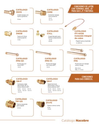 Catálogo Nacobre
CATÁLOGO
PPR-101
Punta pol con
rosca NPT
10 X 6
CATÁLOGO
CVLL
Cople llenado para
tanque estacionario
19 mm
25 mm
CATÁLOGO
PTI 6X50
Conexión Integral
de cobre
Pigtail tuerca invertida
6 x 500 mm
CATÁLOGO
34638
Tuerca Hi Duty
(tuerca barril)
6 mm
CATÁLOGO
PPR-111
Punta pol larga
con rosca NPT
10 X 6
CATÁLOGO
PPE
Punta pol con espiga
corta o larga
PPE-10 X 6
PPEL-111 10 X 6
CATÁLOGO
35515
Cople espiga con
tuerca giratoria
10 mm
CATÁLOGO
CERE
Conector espiga
rosca exterior
10 x 6
10 x 10
CONEXIONES DE LATÓN
CON TERMINAL ABOC. 45˚
PARA GAS L.P. Y NATURAL
CONEXIONES
PARA GAS COBRECELCATÁLOGO
126-F
Campana niple
abocinado 45° a
rosca interior NPT
6 X 6 8 X 10 8 X 13
10 X 6 10 X 10 10 X 13
13 X 13
CATÁLOGO
128-F
Niple terminal
abocinado a 45° a
rosca exterior NPT
8 X 10 8 X 13 10 X 6
10 X 6 10 X 10 10 X 13
13 X 13
CATÁLOGO
TIP-125
Tuerca izquierda
para pigtail
25 mm
CATÁLOGO
211-FS
Tuerca cónica corta
8 mm
10 mm
 