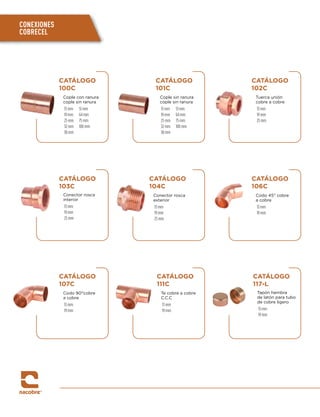 CATÁLOGO
100C
Cople con ranura
cople sin ranura
13 mm 51 mm
19 mm 64 mm
25 mm 75 mm
32 mm 100 mm
38 mm
CATÁLOGO
101C
Cople sin ranura
cople sin ranura
13 mm 51 mm
19 mm 64 mm
25 mm 75 mm
32 mm 100 mm
38 mm
CATÁLOGO
102C
Tuerca unión
cobre a cobre
13 mm
19 mm
25 mm
CATÁLOGO
106C
Codo 45° cobre
a cobre
13 mm
19 mm
CATÁLOGO
107C
Codo 90°cobre
a cobre
13 mm
19 mm
CATÁLOGO
111C
Te cobre a cobre
C.C.C
13 mm
19 mm
CATÁLOGO
117-L
Tapón hembra
de latón para tubo
de cobre ligero
13 mm
19 mm
CATÁLOGO
103C
Conector rosca
interior
13 mm
19 mm
25 mm
CATÁLOGO
104C
Conector rosca
exterior
13 mm
19 mm
25 mm
CONEXIONES
COBRECEL
 