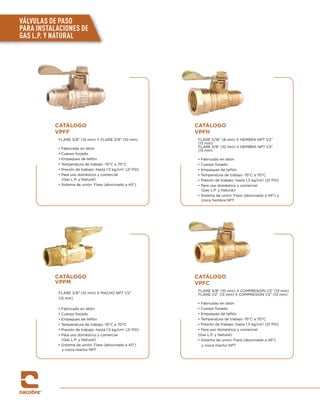 VÁLVULAS DE PASO
PARA INSTALACIONES DE
GAS L.P. Y NATURAL
CATÁLOGO
VPFF
FLARE 3/8” (10 mm) Y FLARE 3/8” (10 mm)
• Fabricado en latón
• Cuerpo forjado
• Empaques de teflón
• Temperatura de trabajo -15°C a 70°C
• Presión de trabajo: hasta 1.5 kg/cm2
(21 PSI)
• Para uso doméstico y comercial
(Gas L.P. y Natural)
• Sistema de unión: Flare (abocinado a 45°)
CATÁLOGO
VPFH
FLARE 5/16” (8 mm) X HEMBRA NPT 1/2”
(13 mm)
FLARE 3/8” (10 mm) X HEMBRA NPT 1/2”
(13 mm)
• Fabricado en latón
• Cuerpo forjado
• Empaques de teflón
• Temperatura de trabajo -15°C a 70°C
• Presión de trabajo: hasta 1.5 kg/cm2
(21 PSI)
• Para uso doméstico y comercial
(Gas L.P. y Natural)
• Sistema de unión: Flare (abocinado a 45°) y
rosca hembra NPT
CATÁLOGO
VPFM
FLARE 3/8” (10 mm) X MACHO NPT 1/2”
(13 mm)
• Fabricado en latón
• Cuerpo forjado
• Empaques de teflón
• Temperatura de trabajo -15°C a 70°C
• Presión de trabajo: hasta 1.5 kg/cm2
(21 PSI)
• Para uso doméstico y comercial
(Gas L.P. y Natural)
• Sistema de unión: Flare (abocinado a 45°)
y rosca macho NPT
CATÁLOGO
VPFC
FLARE 3/8” (10 mm) X COMPRESIÓN 1/2” (13 mm)
FLARE 1/2” (13 mm) X COMPRESIÓN 1/2” (13 mm)
• Fabricado en latón
• Cuerpo forjado
• Empaques de teflón
• Temperatura de trabajo -15°C a 70°C
• Presión de trabajo: hasta 1.5 kg/cm2
(21 PSI)
• Para uso doméstico y comercial
(Gas L.P. y Natural)
• Sistema de unión: Flare (abocinado a 45°)
y rosca macho NPT
 