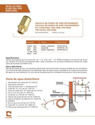 Especificaciones
Válvula de purga de aire con rosca de 1/2 “ – 14 ó de 3/4 “ – 14 NPSM, Probada a una presión de 15 kg/
cm2
durante 15 minutos sin presentar falla o fuga, resistente a la corrosión probada en cámara de niebla
salina de acuerdo con NMX-D-122.
Usos y Aplicaciones
Válvula de purga de aire con expulsión lateral para toma domiciliaria de agua potable de uso doméstico,
con sistema de sello resistente a los diferentes tipos de aguas duras, colocada en el cuadro de suministro
de agua a la casa habitación. Es una válvula diseñada para ser instalada únicamente en toma domiciliaria.
VÁLVULA DE PURGA DE AIRE SIN BARRENO
VÁLVULA DE PURGA DE AIRE CON BARRENO
No. CATÁLOGO: VPA-13SB; VPA-19SB;
VPA-13CB y VPA-19CB
PESO APROXIMADO:	 0.338 kg y 0.425 kg
Materiales Proceso Especiﬁcación
Cuerpo: latón forjado – maquinado ASTM-B-455 /6
Tapa: latón maquinado ASTM-B-16 / 92
Base: latón forjado - maquinado ASTM-B-455 / 6
“o” ring: nitrilo
Esfera: nylon
VÁLVULA DE PURGA
DE AIRE PARA TOMA
DOMICILIARIA
Toma de agua domiciliaria
1.	 Abrazadera con salida de 1/2” (112175)
2. 	Válvula de inserción
3.	 Tubo de cobre tipo “L” flexible de 1/2”
4.	 Codo 90˚ Cu a Cu de 1/2” (107-13)
5.	 Tubo de cobre tipo “M” rígido de 1/2” (M-13)
6.	 Te Cu a Cu a Cu de 1/2” (104-13)
7.	 Conector Cu a RE de 1/2” (104-13)
8.	 Válvula de purga de aire de 1/2” (VPA-13)
9.	 Válvua de globo roscable de 1/2” (VGR-13)
10. Medidor
11. Te Cu a Cu a Cu a RI de 1/2” (112-13)
12. Codo 90˚ Cu a RI de 1/2” (108H-13)
13. Válvula de manguera de 1/2” (VNR-13)
 