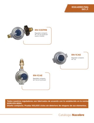 Catálogo Nacobre
REGULADORES PARA
GAS L.P.
Todos nuestros reguladores son fabricados de acuerdo con lo establecido en la norma
NOM-015-SESH.
Diseño compacto. Prueba 100,000 ciclos sin deterioro de ninguno de sus elementos.
RN-1CAE
Regulador compacto
de 1 vía
RN-1CAE
Regulador compacto
de 1 vía con punta pol
RN-1CEPME
Regulador compacto
de 1 vía con punta pol
suave y maneral
 