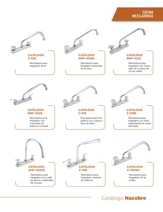 Catálogo Nacobre
COCINA
MEZCLADORAS
CATÁLOGO
C-328
Mezcladora para
fregadero de 8”.
CATÁLOGO
NMF-4329
Mezcladora para
fregadero con
manerales de
palanca cromada.
CATÁLOGO
NMF-4322G
Mezcladora para
fregadero con cuello
de ganso y manerales
de cruceta.
CATÁLOGO
NMF-4318A
Mezcladora para
fregadero manerales
de acrílico.
CATÁLOGO
C-318
Mezcladora para fre-
gadero con cuerpo y
base de latón.
CATÁLOGO
C-338
Mezcladora para
fregadero, maneral
de palanca.
CATÁLOGO
NMF-4322
Mezcladora para
fregadero con mane-
rales de cruceta de
1/4 de vuelta.
CATÁLOGO
C-318B
Mezcladora para
fregadero con base
redondeada de acero
laminado.
CATÁLOGO
C-31814C
Mezcladora para
fregadero 1/4 de
vuelta.
 