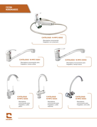 CATÁLOGO N-MFC-5050
Mezcladora monomando para
fregadero, manija hueca.
CATÁLOGO N-MFC-5051
Mezcladora monomando para
fregadero, manija sólida.
CATÁLOGO N-MFC-5052
Mezcladora monomando
fregadero con extensión.
CATÁLOGO
N-MFC-5054
Mezcladora
monomando para
fregadero, cuello
redondo.
CATÁLOGO
N-MFC-5053
Mezcladora
monomando para
fregadero, nariz alta.
CATÁLOGO
N-MFC-5055
Mezcladora
monomando para
fregadero, cuello
plano.
COCINA
MONOMANDOS
 