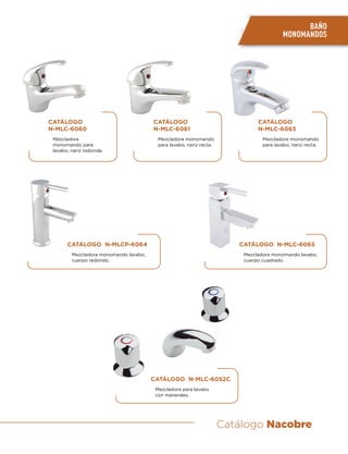 Catálogo Nacobre
CATÁLOGO
N-MLC-6060
Mezcladora
monomando para
lavabo, nariz redonda.
CATÁLOGO N-MLCP-6064
Mezcladora monomando lavabo,
cuerpo redondo.
CATÁLOGO N-MLC-6052C
Mezcladora para lavabo
con manerales.
CATÁLOGO N-MLC-6065
Mezcladora monomando lavabo,
cuerpo cuadrado.
CATÁLOGO
N-MLC-6061
Mezcladora monomando
para lavabo, nariz recta.
CATÁLOGO
N-MLC-6063
Mezcladora monomando
para lavabo, nariz recta.
BAÑO
MONOMANDOS
 