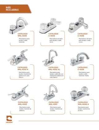 BAÑO
MEZCLADORAS
CATÁLOGO
NML-4048
Mezcladora para
lavabo cuello
redondo.
CATÁLOGO
NML-4052 R
Mezcladora para
lavabo maneral de
palanca en color
blanco.
CATÁLOGO
NML-4063
Mezcladora para
lavabo maneral de
palanca.
CATÁLOGO
C-4046
Mezcladora de latón
para lavabo cuello
recto.
CATÁLOGO
NML-4052 AL
Mezcladora para
lavabo, cuello alto con
maneral de palanca en
color blanco.
CATÁLOGO
NML-4061
Mezcladora para
lavabo maneral de-
cruceta.
CATÁLOGO
C-4066
Mezcladora de latón
para lavabo cuello
curvo.
CATÁLOGO
C-4056
Mezcladora para
lavabo cuello
redondo medio.
CATÁLOGO
NML-4046 A
Mezcladora para
lavabo maneral de
acrílico.
 