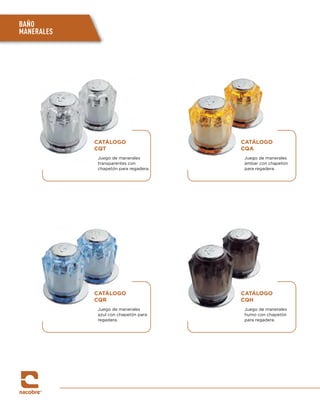 BAÑO
MANERALES
CATÁLOGO
CQT
Juego de manerales
transparentes con
chapetón para regadera.
CATÁLOGO
CQR
Juego de manerales
azul con chapetón para
regadera.
CATÁLOGO
CQA
Juego de manerales
ámbar con chapetón
para regadera.
CATÁLOGO
CQH
Juego de manerales
humo con chapetón
para regadera.
 