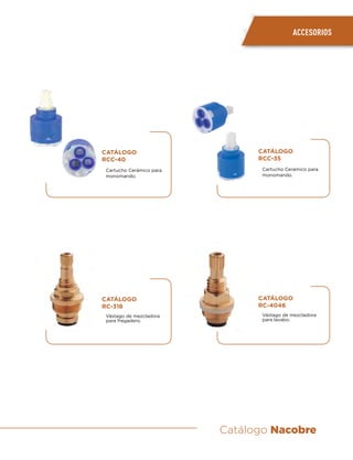 Catálogo Nacobre
ACCESORIOS
CATÁLOGO
RCC-35
Cartucho Cerámico para
monomando.
CATÁLOGO
RC-4046
Vástago de mezcladora
para lavabo.
CATÁLOGO
RCC-40
Cartucho Cerámico para
monomando.
CATÁLOGO
RC-318
Vástago de mezcladora
para fregadero.
 