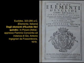 Euclides, 323-285 a.C.
[Elementa. Italiano]
Degli elementi d'Euclide libri
quindici. In Pesaro [Itália] :
appresso Flaminio Concordia ad
instanza di Gio. Antonio
Ingegnieri da Fossombrone,
1619.
 