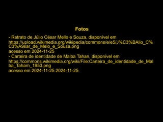 Fotos
- Retrato de Júlio César Mello e Souza, disponível em
https://upload.wikimedia.org/wikipedia/commons/e/e5/J%C3%BAlio_C%
C3%A9sar_de_Melo_e_Sousa.png
acesso em 2024-11-25
- Carteira de identidade de Malba Tahan, disponível em
https://commons.wikimedia.org/wiki/File:Carteira_de_identidade_de_Mal
ba_Taham_1953.png
acesso em 2024-11-25 2024-11-25
 