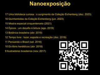 Nanoexposição
17 Uma biblioteca curiosa : o surgimento da Coleção Eichenberg (dez. 2023)
16 Quinhentistas da Coleção Eichenberg (jun. 2023)
15 Mostra especial cinquentenario (2021)
14 Épicos : um desafio à leitura (ago. 2019)
13 Botânica brasileira (abr. 2019)
12 Tempo livre : lazer, esporte e recreação (dez. 2018)
11 Pensando o Brasil (set. 2018)
10 Ex-libris heráldicos (abr. 2018)
9 Ilustradores brasileiros (nov. 2017)
 