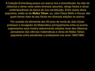 A Coleção Eichenberg possui um acervo rico e diversificado. Ao lado de
clássicos e obras raras sobre diversos assuntos, abriga títulos e obras
contemporâneas da época de sua constituição. Entre essas obras
populares, estão as de Malba Tahan, ou, Júlio César Mello e Souza, dos
quais temos mais de dez títulos em diversas edições no acervo.
Por ocasião da efeméride dos 50 anos de morte de Júlio César,
professor e divulgador da Matemática principalmente entre os jovens,
organizamos essa mostra selecionando edições raras dos clássicos
pensadores das ciências matemáticas e obras de Malba Tahan,
populares entre estudantes e professores nos anos 1940/1960.
 