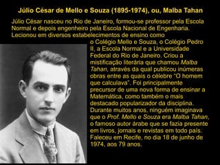 Júlio César de Mello e Souza (1895-1974), ou, Malba Tahan
Júlio César nasceu no Rio de Janeiro, formou-se professor pela Escola
Normal e depois engenheiro pela Escola Nacional de Engenharia.
Lecionou em diversos estabelecimentos de ensino como
o Colégio Mello e Souza, o Colégio Pedro
II, a Escola Normal e a Universidade
Federal do Rio de Janeiro. Criou a
mistificação literária que chamou Malba
Tahan, através da qual publicou inúmeras
obras entre as quais o célebre “O homem
que calculava”. Foi principalmente
precursor de uma nova forma de ensinar a
Matemática, como também o mais
destacado popularizador da disciplina.
Durante muitos anos, ninguém imaginava
que o Prof. Mello e Souza era Malba Tahan,
o famoso autor árabe que se fazia presente
em livros, jornais e revistas em todo país.
Faleceu em Recife, no dia 18 de junho de
1974, aos 79 anos.
 
