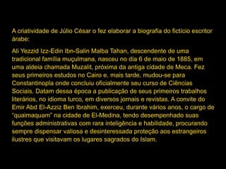 A criatividade de Júlio César o fez elaborar a biografia do fictício escritor
árabe:
Ali Yezzid Izz-Edin Ibn-Salin Malba Tahan, descendente de uma
tradicional família muçulmana, nasceu no dia 6 de maio de 1885, em
uma aldeia chamada Muzalit, próxima da antiga cidade de Meca. Fez
seus primeiros estudos no Cairo e, mais tarde, mudou-se para
Constantinopla onde concluiu oficialmente seu curso de Ciências
Sociais. Datam dessa época a publicação de seus primeiros trabalhos
literários, no idioma turco, em diversos jornais e revistas. A convite do
Emir Abd El-Azziz Ben Ibrahim, exerceu, durante vários anos, o cargo de
“quaimaquam” na cidade de El-Medina, tendo desempenhado suas
funções administrativas com rara inteligência e habilidade, procurando
sempre dispensar valiosa e desinteressada proteção aos estrangeiros
ilustres que visitavam os lugares sagrados do Islam.
 