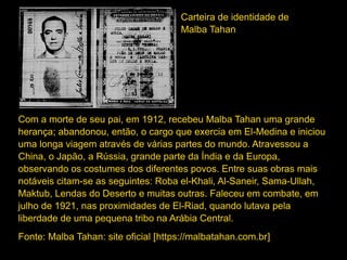 Com a morte de seu pai, em 1912, recebeu Malba Tahan uma grande
herança; abandonou, então, o cargo que exercia em El-Medina e iniciou
uma longa viagem através de várias partes do mundo. Atravessou a
China, o Japão, a Rússia, grande parte da Índia e da Europa,
observando os costumes dos diferentes povos. Entre suas obras mais
notáveis citam-se as seguintes: Roba el-Khali, Al-Saneir, Sama-Ullah,
Maktub, Lendas do Deserto e muitas outras. Faleceu em combate, em
julho de 1921, nas proximidades de El-Riad, quando lutava pela
liberdade de uma pequena tribo na Arábia Central.
Fonte: Malba Tahan: site oficial [https://malbatahan.com.br]
Carteira de identidade de
Malba Tahan
 