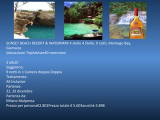 SUNSET BEACH RESORT & WATERPARK 4 stelle 4 Stelle, 9 notti, Montego Bay, 
Giamaica 
Valutazione TripAdvisor40 recensioni 
2 adulti 
Soggiorno: 
9 notti in 1 Camera doppia Doppia 
Trattamento: 
All Inclusive 
Partenze: 
22, 29 dicembre 
Partenza da: 
Milano Malpensa 
Prezzo per persona€2.801Prezzo totale € 5.603anzichè 5.898 
 