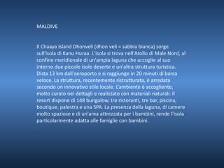 MALDIVE 
Il Chaaya Island Dhonveli (dhon veli = sabbia bianca) sorge 
sull'isola di Kanu Huraa. L'isola si trova nell'Atollo di Male Nord, al 
confine meridionale di un'ampia laguna che accoglie al suo 
interno due piccole isole deserte e un'altra struttura turistica. 
Dista 13 km dall'aeroporto e si raggiunge in 20 minuti di barca 
veloce. La struttura, recentemente ristrutturata, è arredata 
secondo un innovativo stile locale. L’ambiente è accogliente, 
molto curato nei dettagli e realizzato con materiali naturali. Il 
resort dispone di 148 bungalow, tre ristoranti, tre bar, piscina, 
boutique, palestra e una SPA. La presenza della laguna, di camere 
molto spaziose e di un'area attrezzata per i bambini, rende l'isola 
particolarmente adatta alle famiglie con bambini. 
 