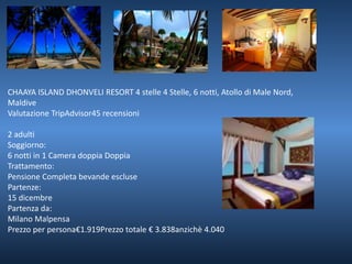 CHAAYA ISLAND DHONVELI RESORT 4 stelle 4 Stelle, 6 notti, Atollo di Male Nord, 
Maldive 
Valutazione TripAdvisor45 recensioni 
2 adulti 
Soggiorno: 
6 notti in 1 Camera doppia Doppia 
Trattamento: 
Pensione Completa bevande escluse 
Partenze: 
15 dicembre 
Partenza da: 
Milano Malpensa 
Prezzo per persona€1.919Prezzo totale € 3.838anzichè 4.040 
 