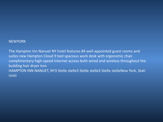 NEWYORK 
The Hampton Inn Nanuet NY hotel features 84 well-appointed guest rooms and 
suites new Hampton Cloud 9 bed spacious work desk with ergonomic chair 
complimentary high-speed Internet access both wired and wireless throughout the 
building hair dryer iron 
HAMPTON INN NANUET, NY3 Stelle stelle3 Stelle stelle3 Stelle stelleNew York, Stati 
Uniti 
 