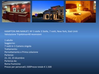 HAMPTON INN NANUET, NY 3 stelle 3 Stelle, 7 notti, New York, Stati Uniti 
Valutazione TripAdvisor40 recensioni 
1 adulto 
Soggiorno: 
7 notti in 1 Camera singola 
Trattamento: 
Pernottamento e Prima colazione 
Partenze: 
21, 22, 23 dicembre 
Partenza da: 
Roma Fiumicino 
Prezzo per persona€1.500Prezzo totale € 1.500 
