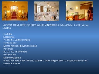 AUSTRIA TREND HOTEL SCHLOSS WILHELMINENBERG 4 stelle 4 Stelle, 7 notti, Vienna, 
Austria 
1 adulto 
Soggiorno: 
7 notti in 1 Camera singola 
Trattamento: 
Mezza Pensione bevande escluse 
Partenze: 
20, 21, 22, 23 dicembre 
Partenza da: 
Milano Malpensa 
Prezzo per persona€774Prezzo totale € 774per viaggi d'affari o di appuntamenti nel 
centro di Vienna. 
 
